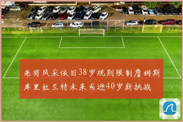 老将风采依旧38岁规则限制詹姆斯库里杜兰特未来或迎40岁新挑战