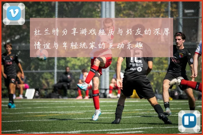 杜兰特分享游戏经历与好友的深厚情谊与年轻玩家的互动乐趣