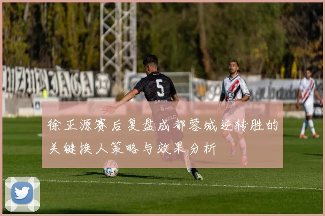 徐正源赛后复盘成都蓉城逆转胜的关键换人策略与效果分析