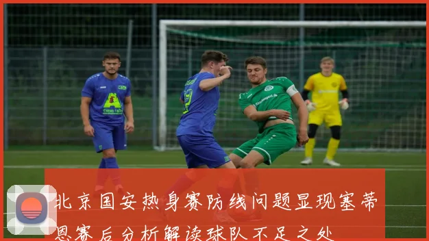 北京国安热身赛防线问题显现塞蒂恩赛后分析解读球队不足之处