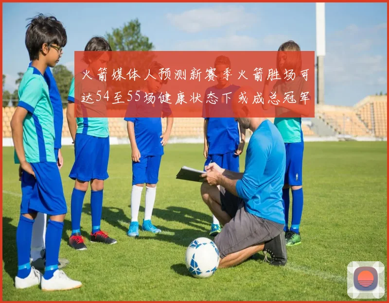 火箭媒体人预测新赛季火箭胜场可达54至55场健康状态下或成总冠军黑马