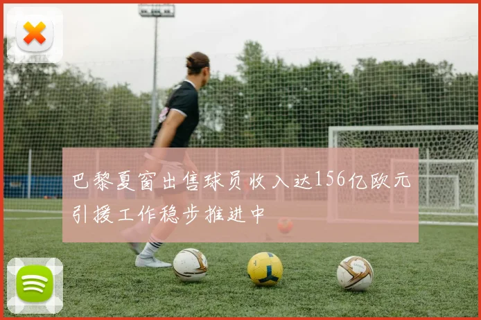 巴黎夏窗出售球员收入达156亿欧元引援工作稳步推进中